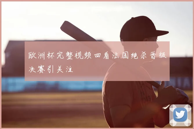 欧洲杯完整视频回看法国绝杀晋级决赛引关注