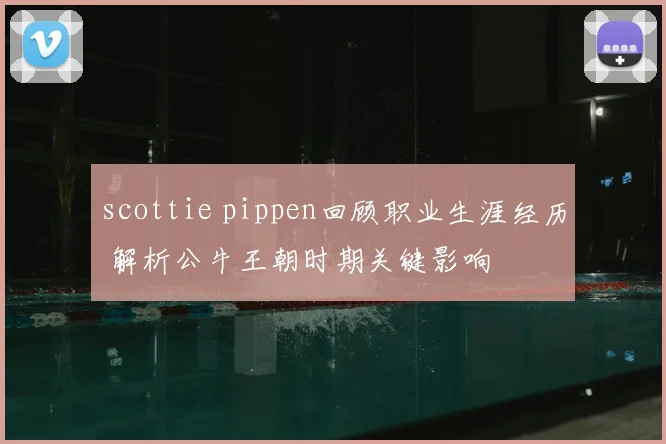 scottie pippen回顾职业生涯经历 解析公牛王朝时期关键影响