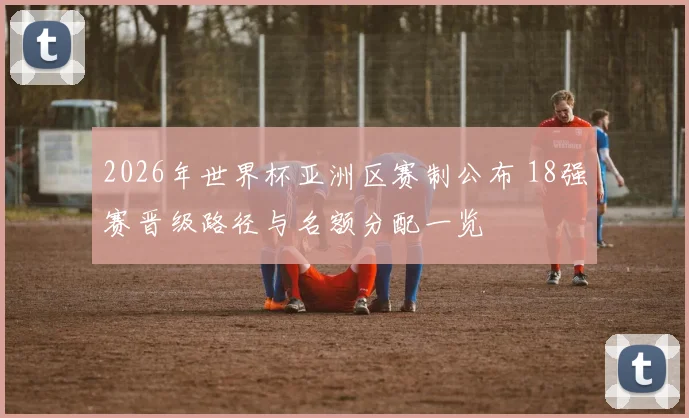 2026年世界杯亚洲区赛制公布 18强赛晋级路径与名额分配一览
