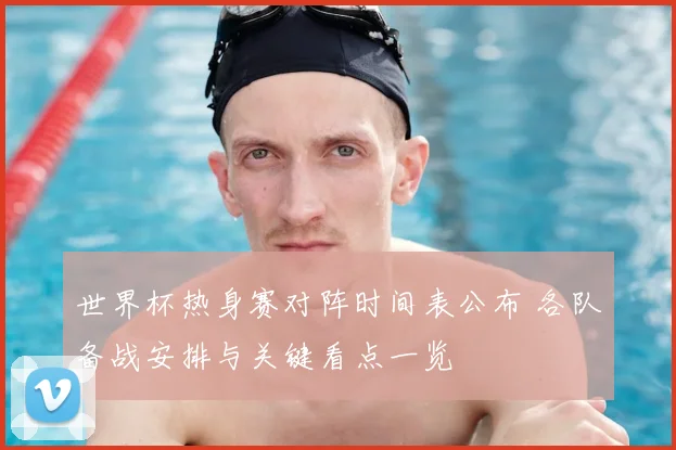 世界杯热身赛对阵时间表公布 各队备战安排与关键看点一览