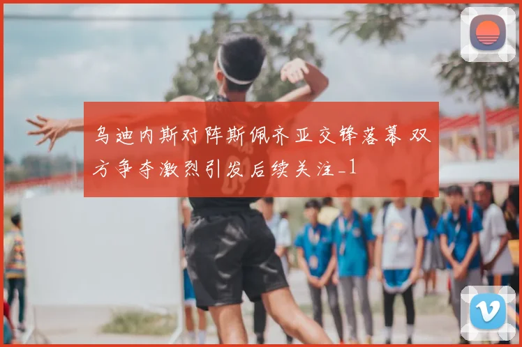 乌迪内斯对阵斯佩齐亚交锋落幕 双方争夺激烈引发后续关注_1