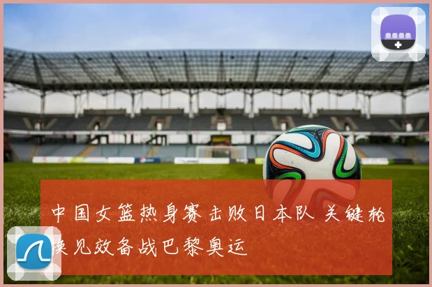 中国女篮热身赛击败日本队 关键轮换见效备战巴黎奥运