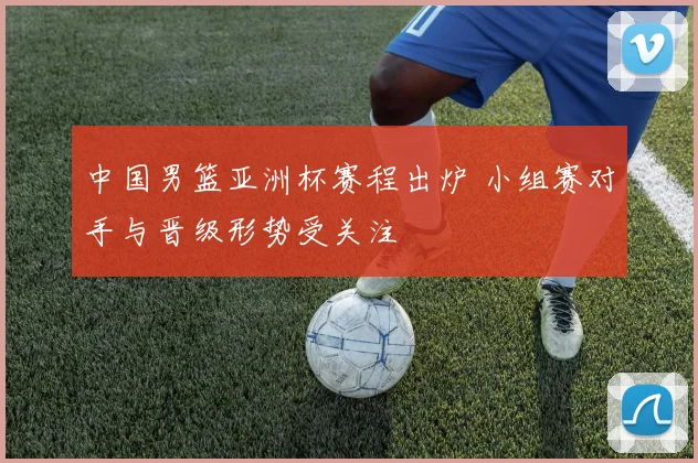 中国男篮亚洲杯赛程出炉 小组赛对手与晋级形势受关注
