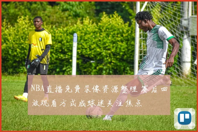 NBA直播免费录像资源整理 赛后回放观看方式成球迷关注焦点