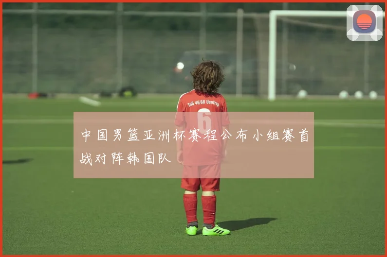 中国男篮亚洲杯赛程公布小组赛首战对阵韩国队