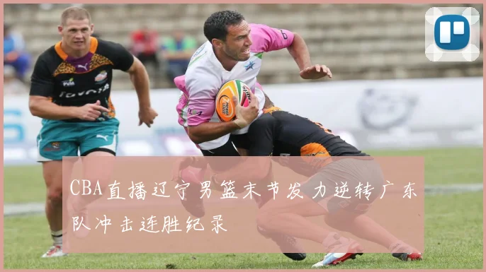 CBA直播辽宁男篮末节发力逆转广东队冲击连胜纪录