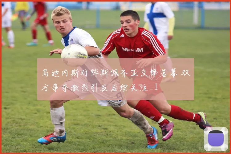 乌迪内斯对阵斯佩齐亚交锋落幕 双方争夺激烈引发后续关注_1