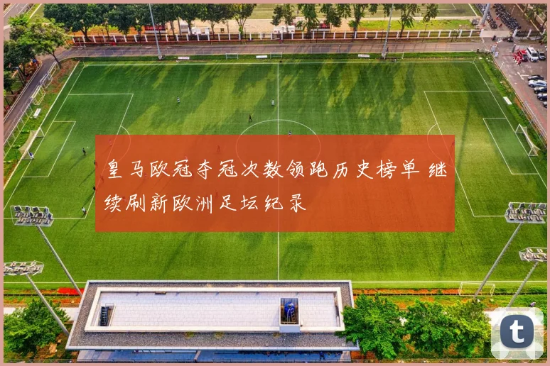 皇马欧冠夺冠次数领跑历史榜单 继续刷新欧洲足坛纪录