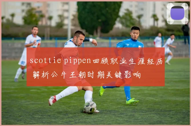 scottie pippen回顾职业生涯经历 解析公牛王朝时期关键影响