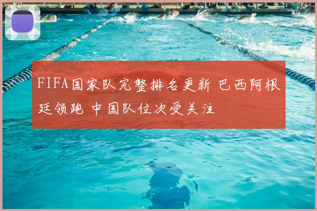 FIFA国家队完整排名更新 巴西阿根廷领跑 中国队位次受关注