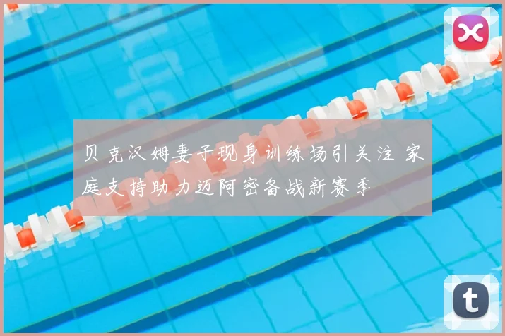贝克汉姆妻子现身训练场引关注 家庭支持助力迈阿密备战新赛季