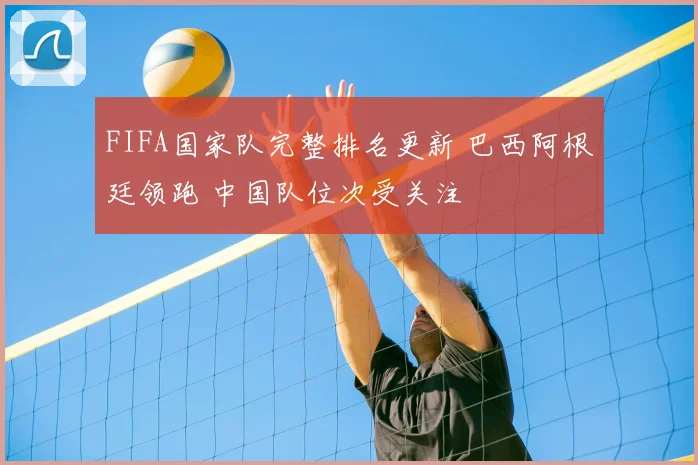 FIFA国家队完整排名更新 巴西阿根廷领跑 中国队位次受关注