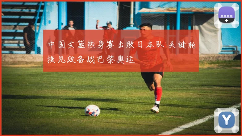 中国女篮热身赛击败日本队 关键轮换见效备战巴黎奥运