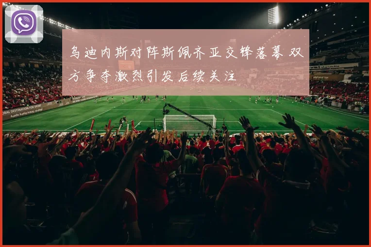 乌迪内斯对阵斯佩齐亚交锋落幕 双方争夺激烈引发后续关注