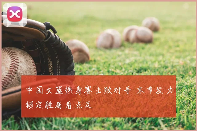 中国女篮热身赛击败对手 末节发力锁定胜局看点足