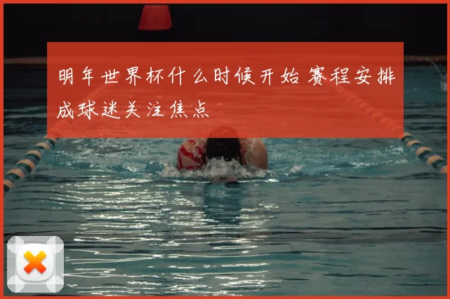 明年世界杯什么时候开始 赛程安排成球迷关注焦点
