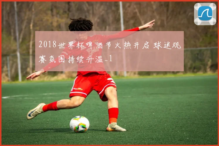 2018世界杯啤酒节火热开启 球迷观赛氛围持续升温_1